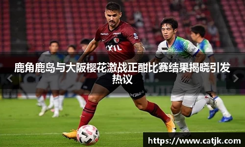 鹿角鹿岛与大阪樱花激战正酣比赛结果揭晓引发热议
